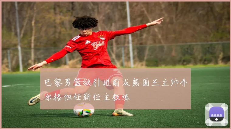 巴黎男篮欲引进前灰熊国王主帅乔尔格担任新任主教练