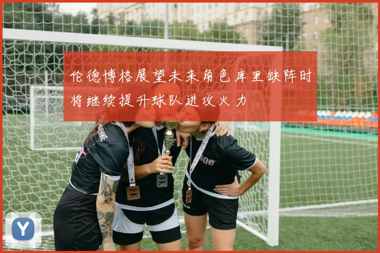 伦德博格展望未来角色库里缺阵时将继续提升球队进攻火力