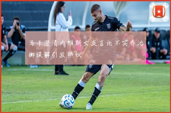 马卡澄清内维斯女友言论不实乔治娜误解引发热议
