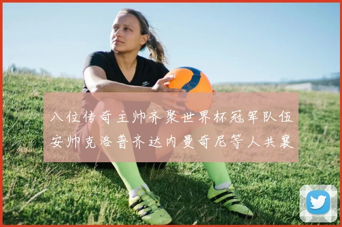 八位传奇主帅齐聚世界杯冠军队伍安帅克洛普齐达内曼奇尼等人共襄盛举