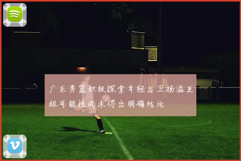 广东男篮积极探索年轻后卫杨溢互租可能性尚未得出明确结论